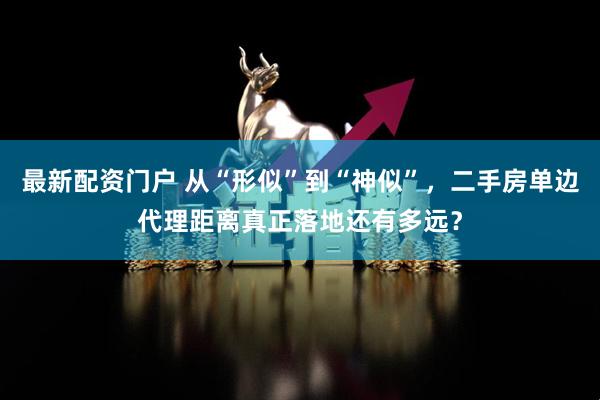 最新配资门户 从“形似”到“神似”，二手房单边代理距离真正落地还有多远？
