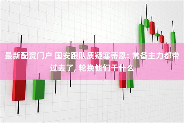 最新配资门户 国安跟队质疑塞蒂恩: 常备主力都带过去了, 轮换他们干什么