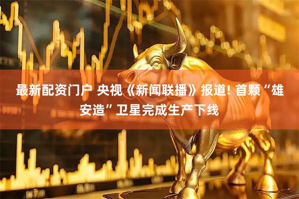 最新配资门户 央视《新闻联播》报道! 首颗“雄安造”卫星完成生产下线