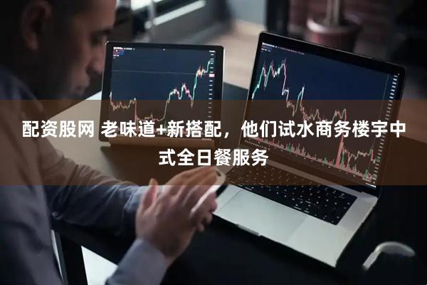 配资股网 老味道+新搭配，他们试水商务楼宇中式全日餐服务