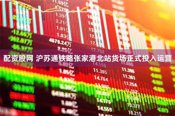 配资股网 沪苏通铁路张家港北站货场正式投入运营