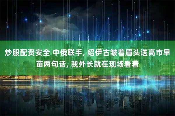 炒股配资安全 中俄联手, 绍伊古皱着眉头送高市早苗两句话, 我外长就在现场看着