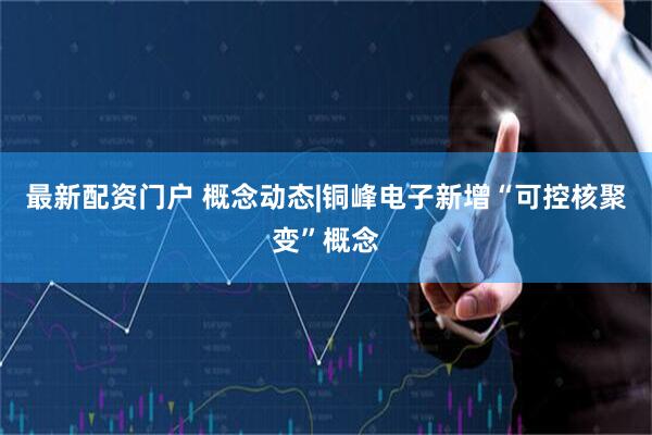 最新配资门户 概念动态|铜峰电子新增“可控核聚变”概念