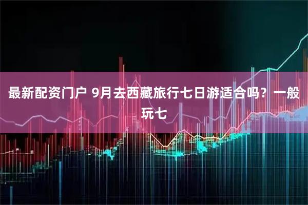 最新配资门户 9月去西藏旅行七日游适合吗？一般玩七