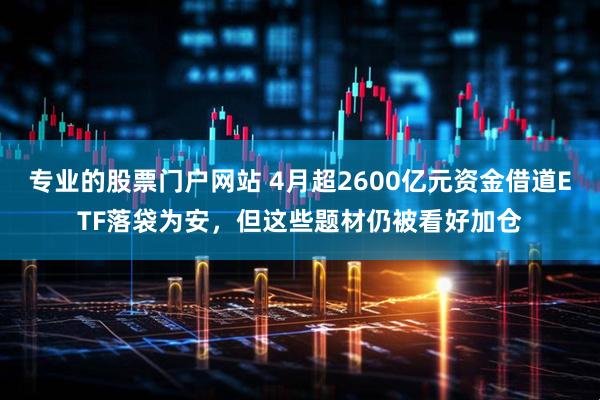 专业的股票门户网站 4月超2600亿元资金借道ETF落袋为安，但这些题材仍被看好加仓