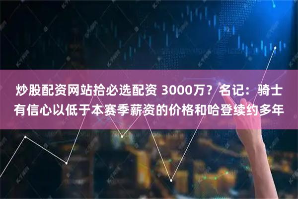 炒股配资网站拾必选配资 3000万？名记：骑士有信心以低于本赛季薪资的价格和哈登续约多年