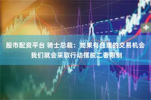 股市配资平台 骑士总裁：如果有合理的交易机会 我们就会采取行动摆脱二奢限制